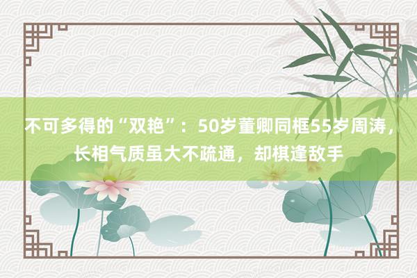 不可多得的“双艳”：50岁董卿同框55岁周涛，长相气质虽大不疏通，却棋逢敌手