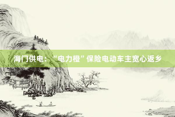 海门供电：“电力橙”保险电动车主宽心返乡