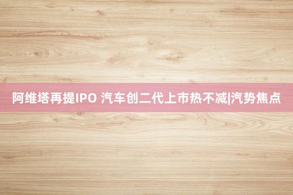 阿维塔再提IPO 汽车创二代上市热不减|汽势焦点
