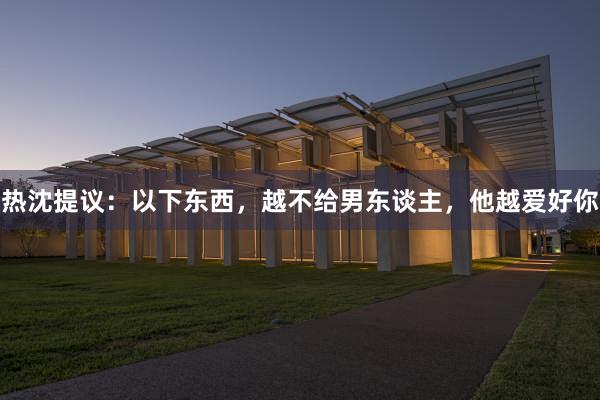 热沈提议：以下东西，越不给男东谈主，他越爱好你