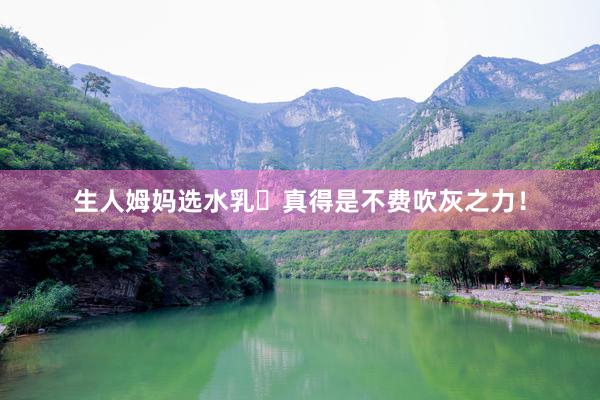 生人姆妈选水乳⭐真得是不费吹灰之力!