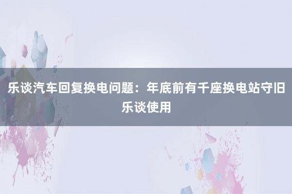 乐谈汽车回复换电问题：年底前有千座换电站守旧乐谈使用