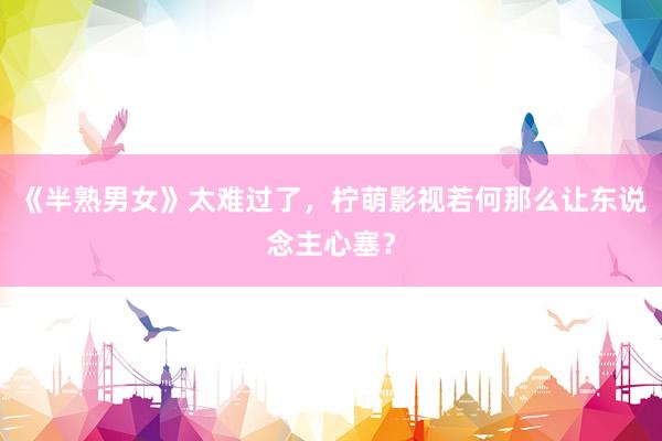 《半熟男女》太难过了，柠萌影视若何那么让东说念主心塞？