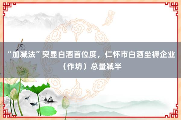 “加减法”突显白酒首位度，仁怀市白酒坐褥企业（作坊）总量减半