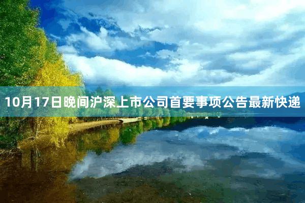 10月17日晚间沪深上市公司首要事项公告最新快递