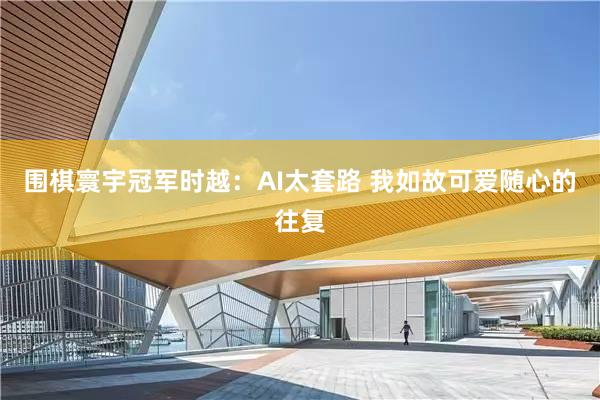 围棋寰宇冠军时越：AI太套路 我如故可爱随心的往复