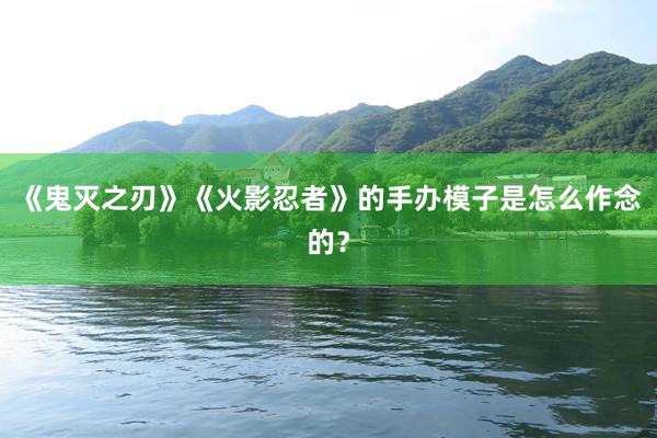 《鬼灭之刃》《火影忍者》的手办模子是怎么作念的？