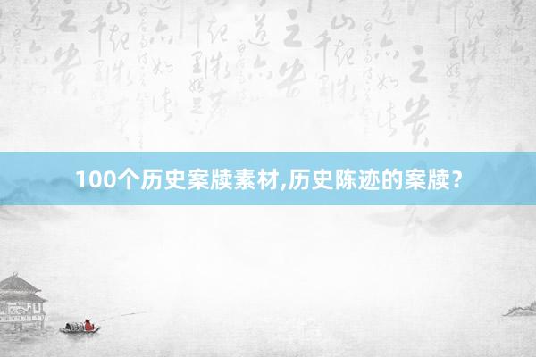 100个历史案牍素材,历史陈迹的案牍？