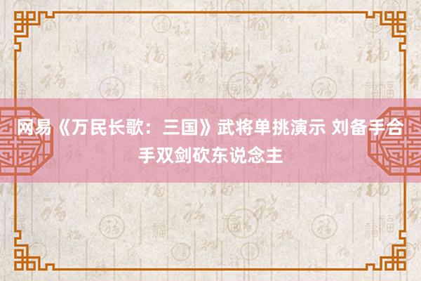网易《万民长歌：三国》武将单挑演示 刘备手合手双剑砍东说念主