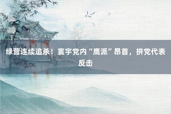 绿营连续追杀！寰宇党内“鹰派”昂首，拼党代表反击
