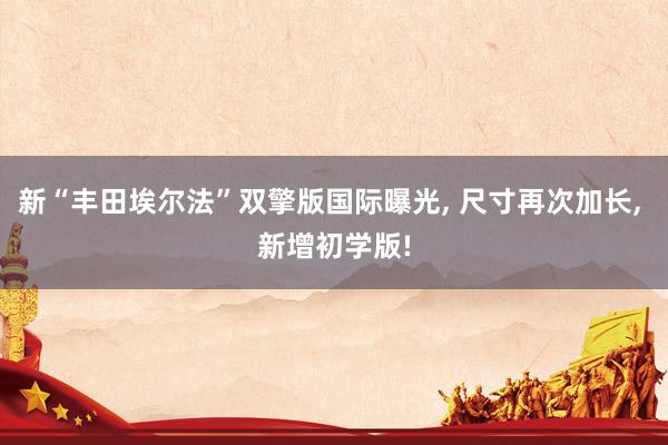 新“丰田埃尔法”双擎版国际曝光, 尺寸再次加长, 新增初学版!
