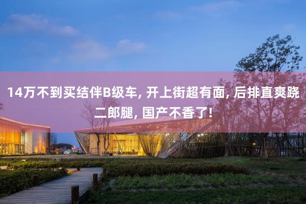 14万不到买结伴B级车, 开上街超有面, 后排直爽跷二郎腿, 国产不香了!