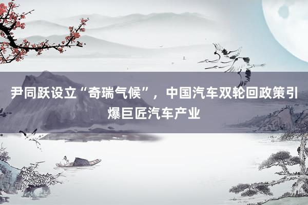 尹同跃设立“奇瑞气候”，中国汽车双轮回政策引爆巨匠汽车产业