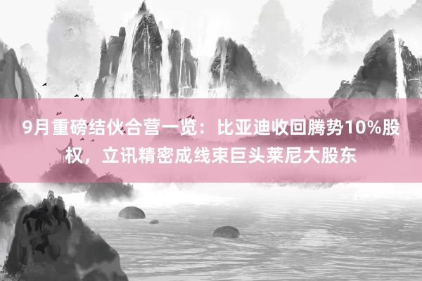 9月重磅结伙合营一览：比亚迪收回腾势10%股权，立讯精密成线束巨头莱尼大股东