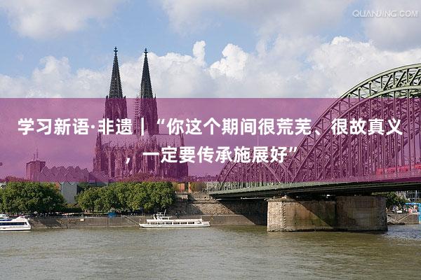 学习新语·非遗｜“你这个期间很荒芜、很故真义，一定要传承施展好”