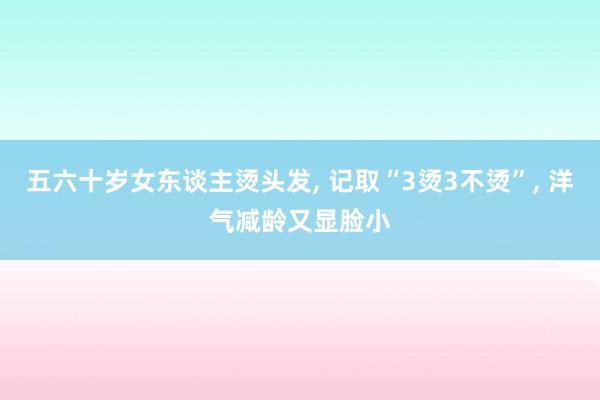 五六十岁女东谈主烫头发, 记取“3烫3不烫”, 洋气减龄又显脸小