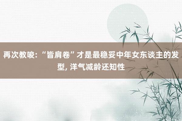 再次教唆: “皆肩卷”才是最稳妥中年女东谈主的发型, 洋气减龄还知性