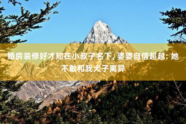 婚房装修好才知在小叔子名下, 婆婆自信超越: 她不敢和我犬子离异