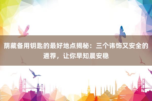 荫藏备用钥匙的最好地点揭秘：三个讳饰又安全的遴荐，让你早知晨安稳