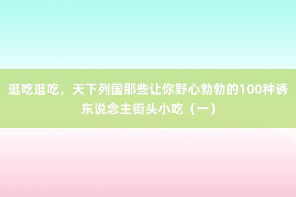 逛吃逛吃，天下列国那些让你野心勃勃的100种诱东说念主街头小吃（一）